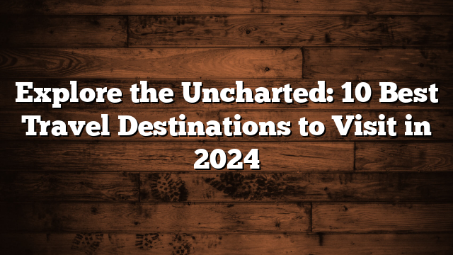 Explore the Uncharted: 10 Best Travel Destinations to Visit in 2024