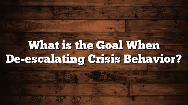 What is the Goal When De-escalating Crisis Behavior?